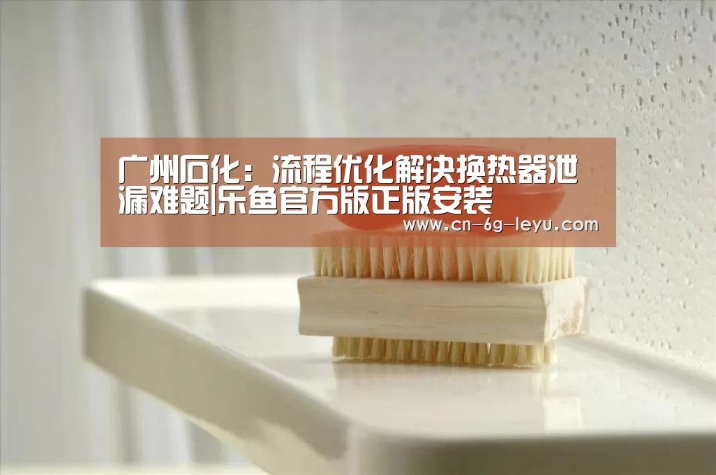 广州石化:流程优化解决换热器泄漏难题|乐鱼官方版正版安装(图2) 乐鱼体育平台网址